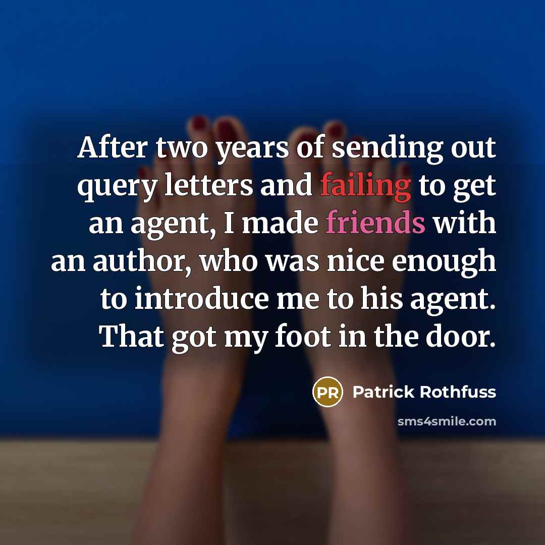 “After two years of sending out query letters and failing to get an agent, I made friends with an author, who was nice enough to introduce me to his agent. That got my foot in the door.” quote by Patrick Rothfuss