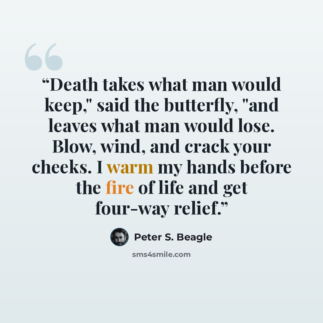 “Death takes what man would keep," said the butterfly, "and leaves what man would lose. Blow, wind, and crack your cheeks. I warm my hands before the fire of life and get four-way relief.” quote by Peter S. Beagle