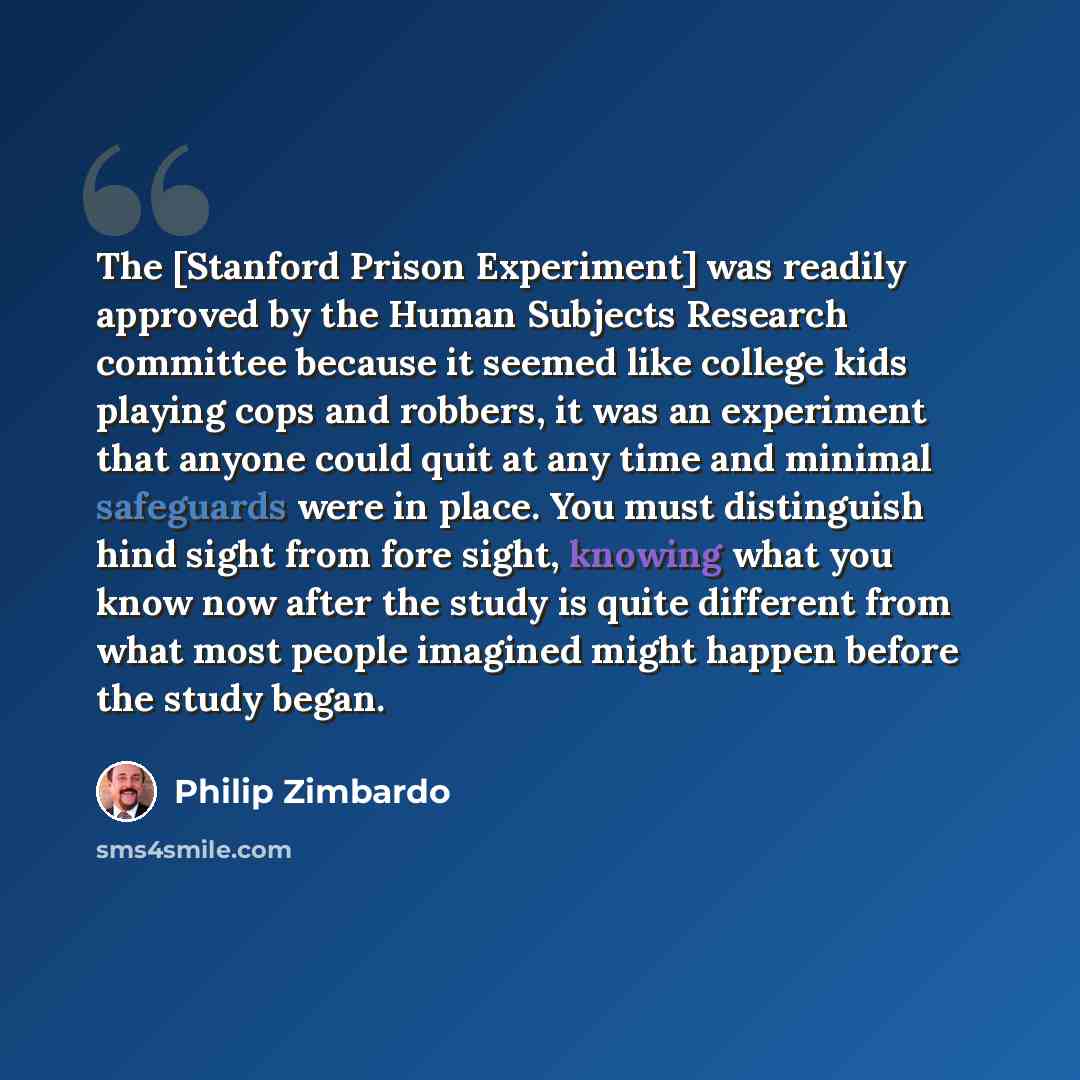 “The [Stanford Prison Experiment] was readily approved by the Human Subjects Research committee because it seemed like college kids playing cops and robbers, it was an experiment that anyone could quit at any time and minimal safeguards were in place. You must distinguish hind sight from fore…” quote by Philip Zimbardo