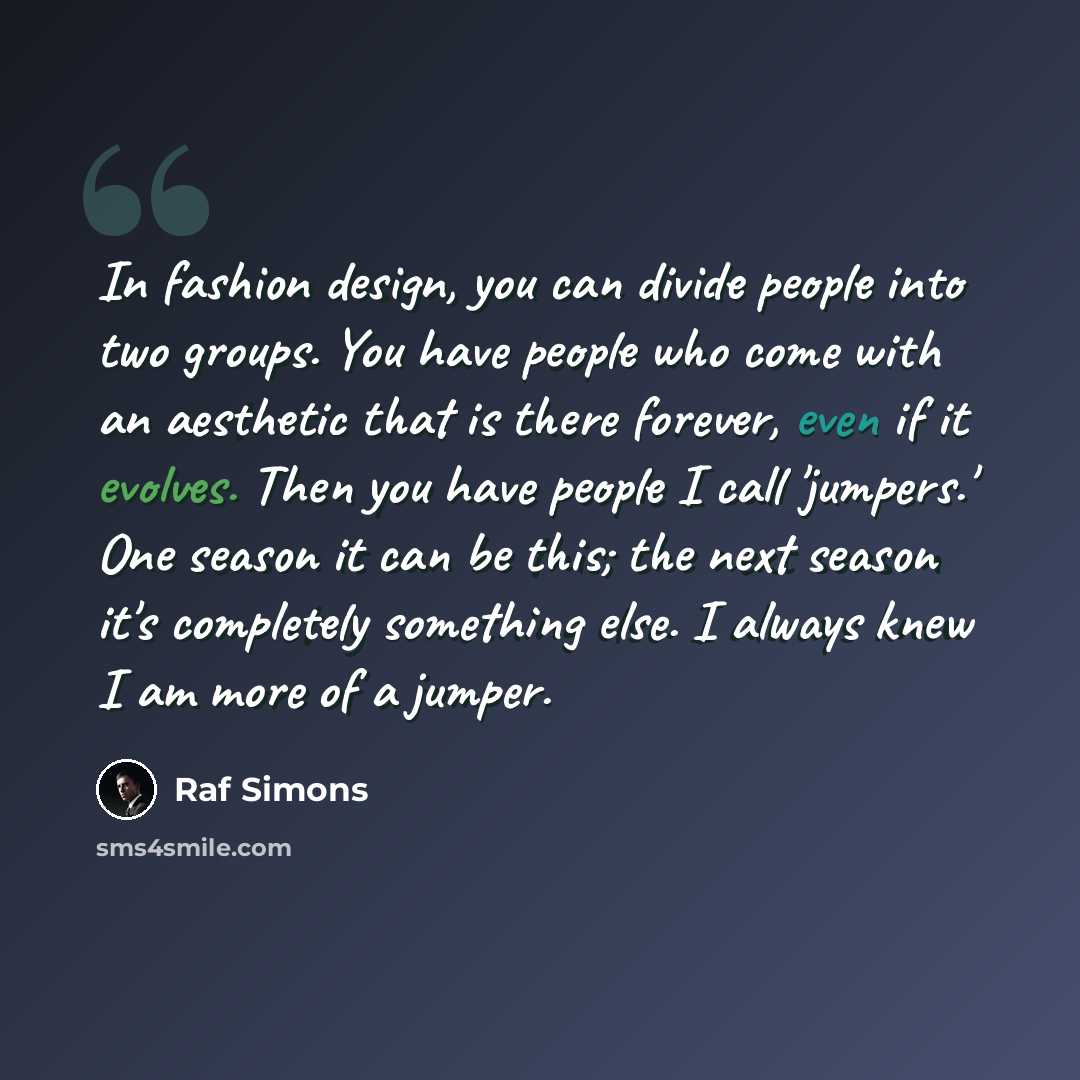 “In fashion design, you can divide people into two groups. You have people who come with an aesthetic that is there forever, even if it evolves. Then you have people I call 'jumpers.' One season it can be this; the next season it's completely something else. I always knew I am more of a jumper.” quote by Raf Simons