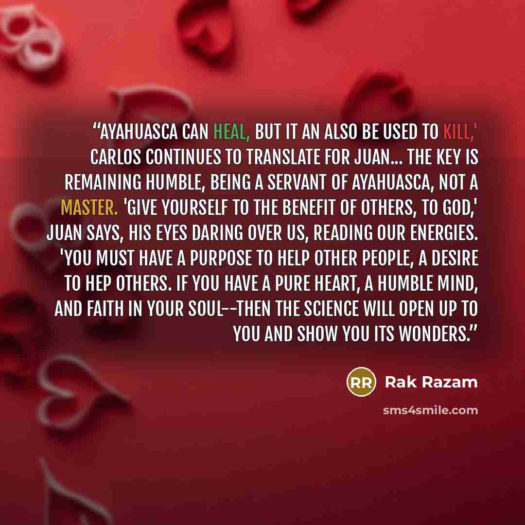 “Ayahuasca can heal, but it an also be used to kill,' Carlos continues to translate for Juan... The key is remaining humble, being a servant of ayahuasca, not a master. 'Give yourself to the benefit of others, to God,' Juan says, his eyes daring over us, reading our energies. 'You must have a…” quote by Rak Razam