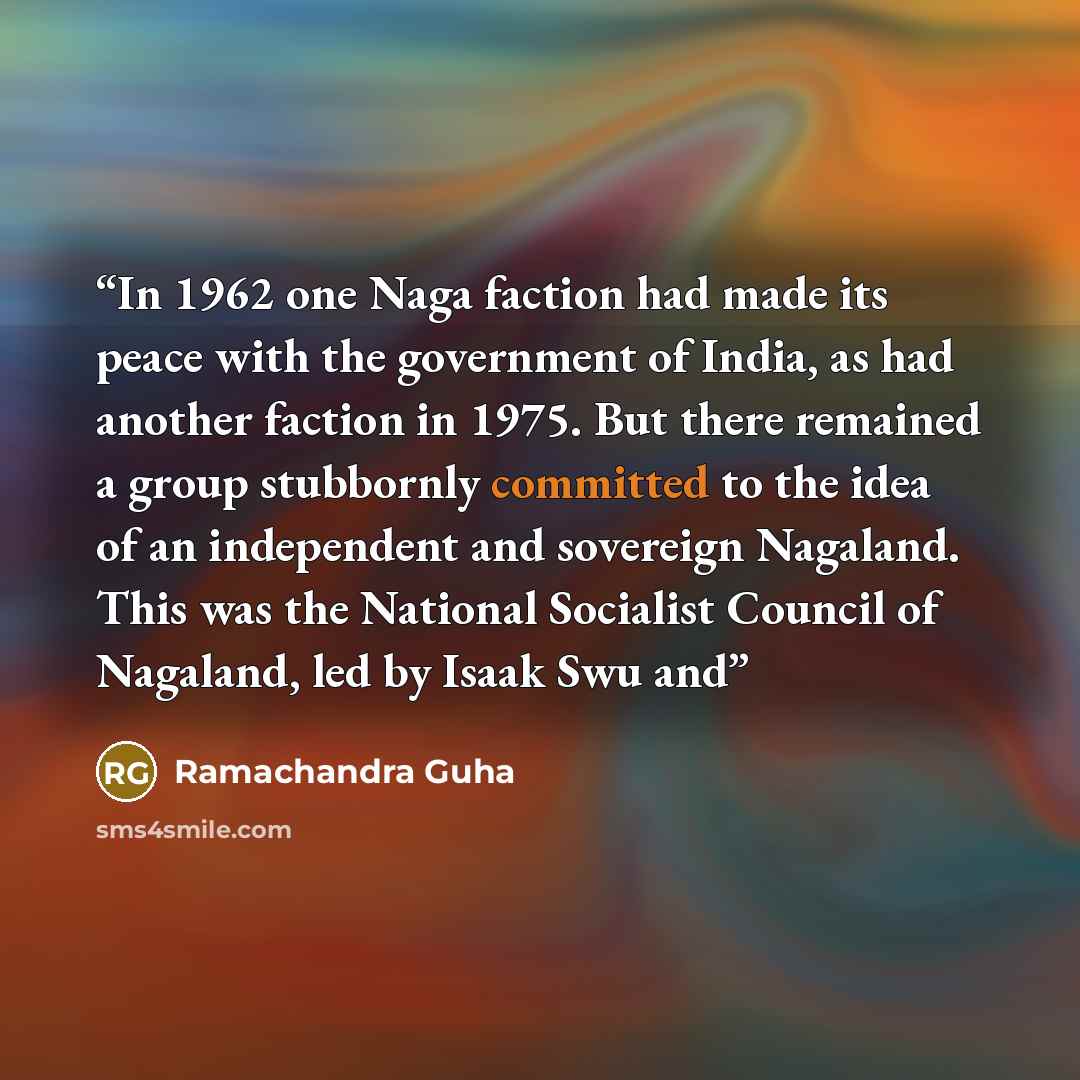 “In 1962 one Naga faction had made its peace with the government of India, as had another faction in 1975. But there remained a group stubbornly committed to the idea of an independent and sovereign Nagaland. This was the National Socialist Council of Nagaland, led by Isaak Swu and” quote by Ramachandra Guha