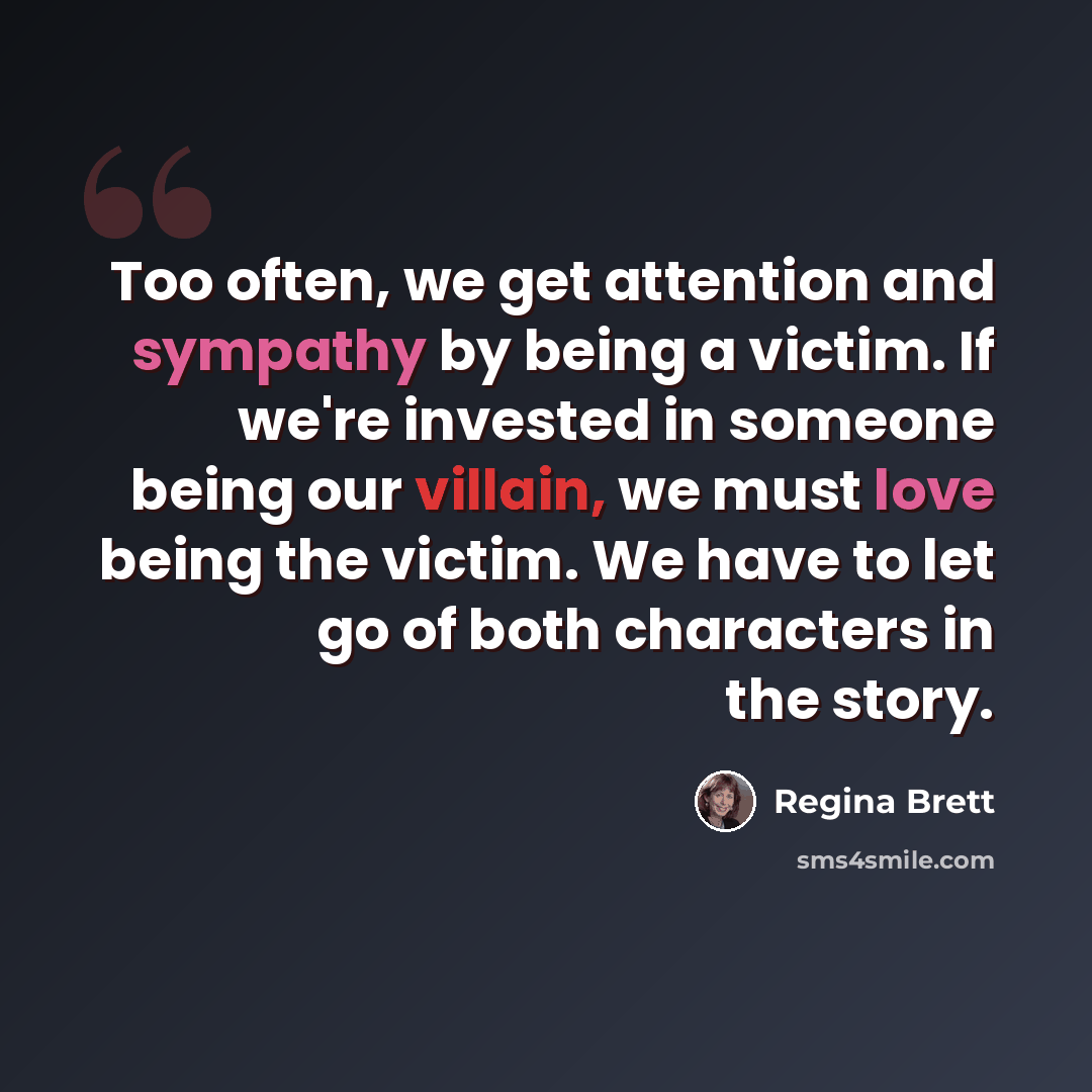 “Too often, we get attention and sympathy by being a victim. If we're invested in someone being our villain, we must love being the victim. We have to let go of both characters in the story.” quote by Regina Brett