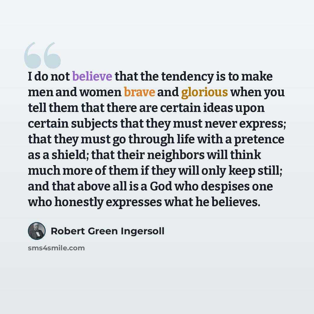 “I do not believe that the tendency is to make men and women brave and glorious when you tell them that there are certain ideas upon certain subjects that they must never express; that they must go through life with a pretence as a shield; that their neighbors will think much more of them if they…” quote by Robert Green Ingersoll