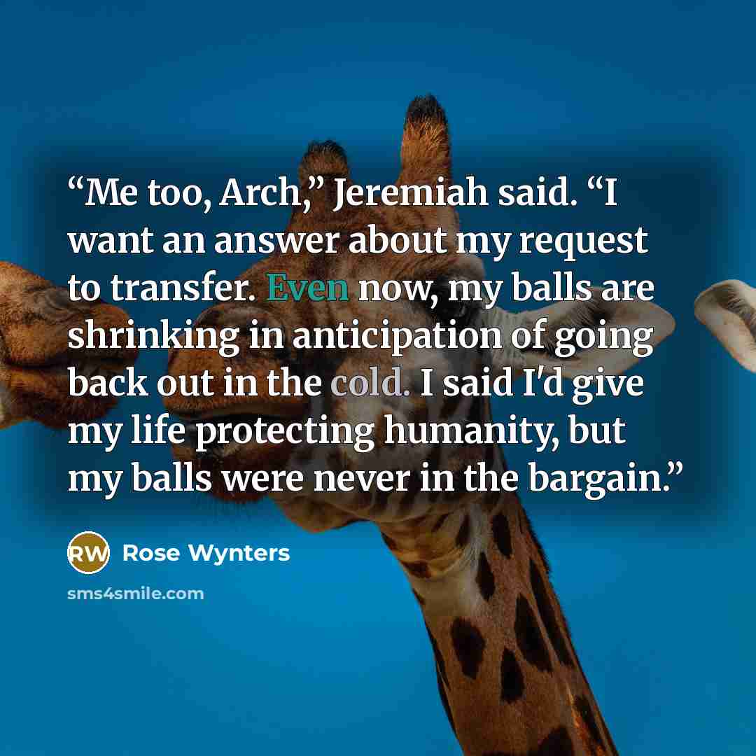 “Me too, Arch,” Jeremiah said. “I want an answer about my request to transfer. Even now, my balls are shrinking in anticipation of going back out in the cold. I said I'd give my life protecting humanity, but my balls were never in the bargain.” quote by Rose Wynters