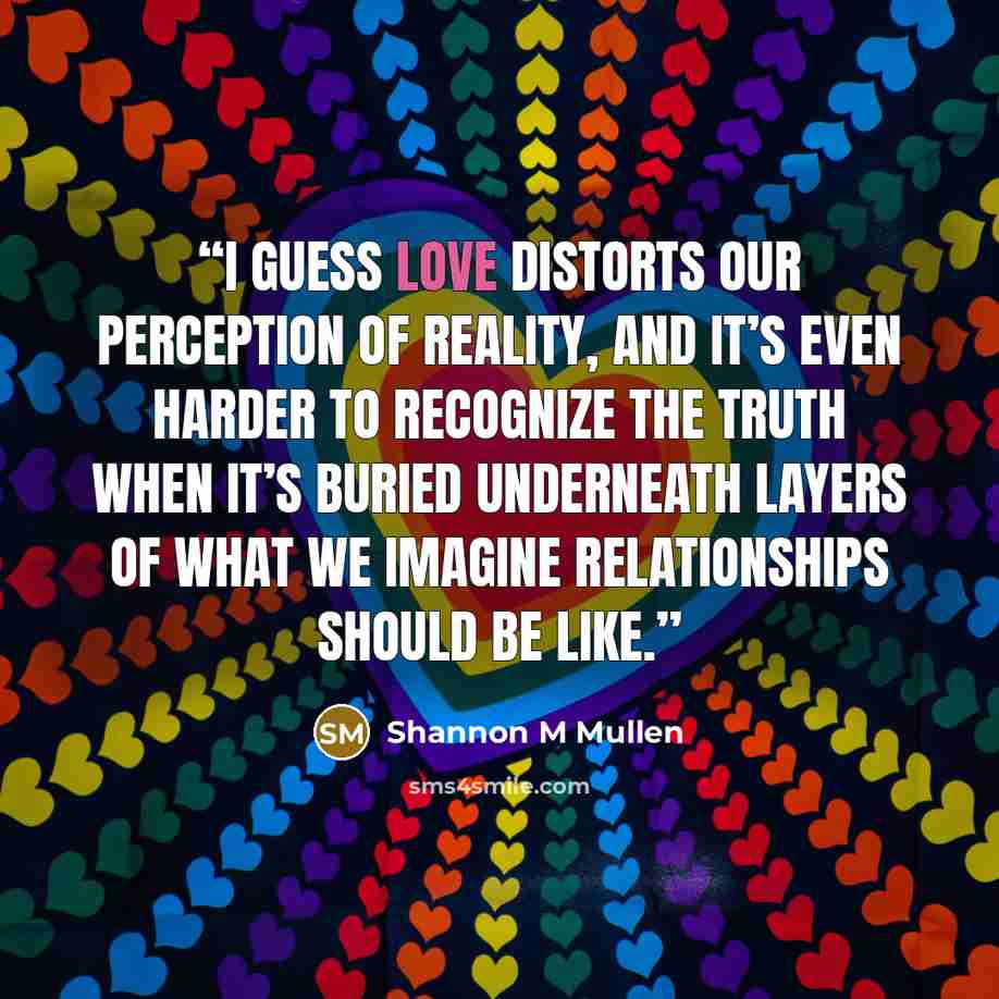 “I guess love distorts our perception of reality, and it’s even harder to recognize the truth when it’s buried underneath layers of what we imagine relationships should be like.” quote by Shannon M Mullen