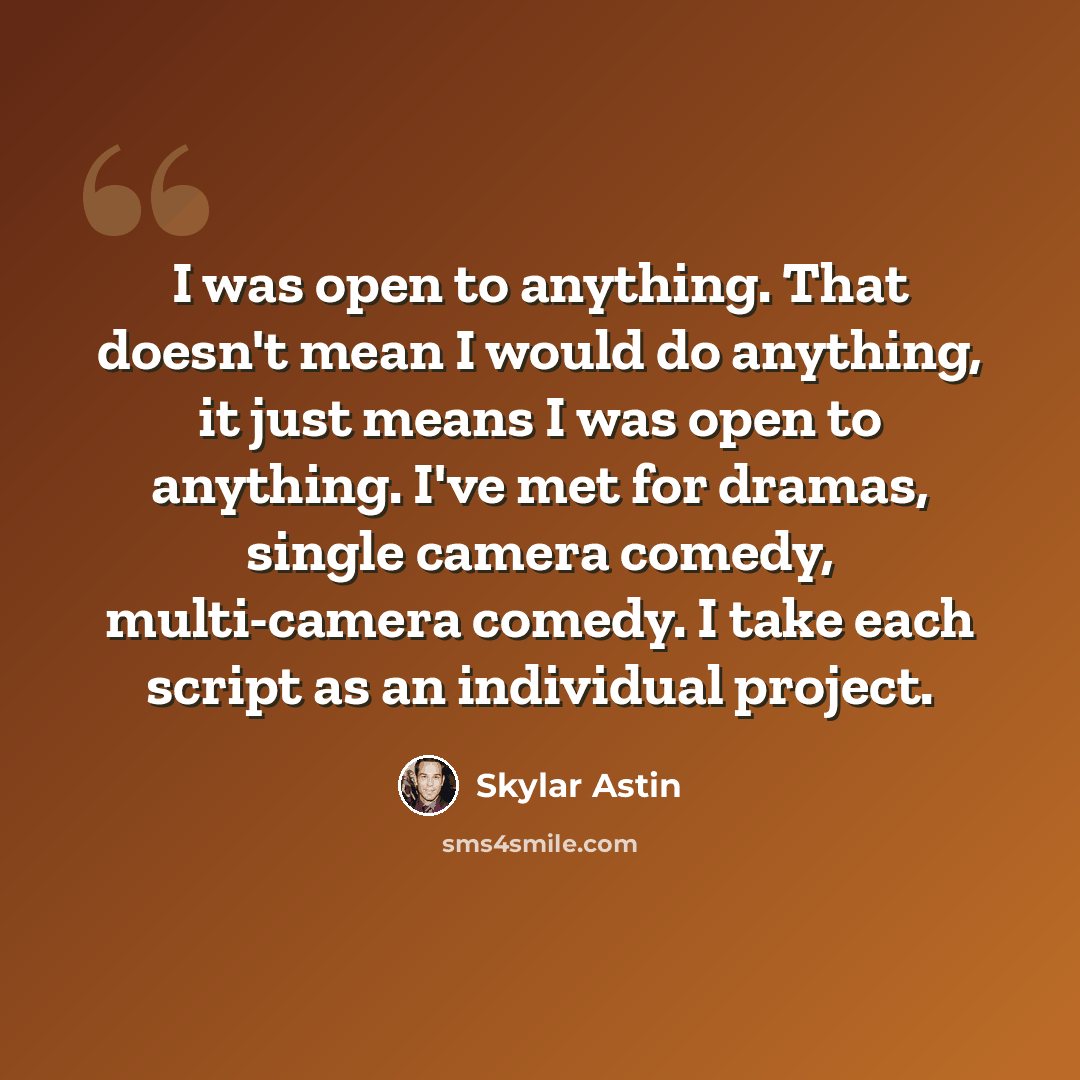“I was open to anything. That doesn't mean I would do anything, it just means I was open to anything. I've met for dramas, single camera comedy, multi-camera comedy. I take each script as an individual project.” quote by Skylar Astin