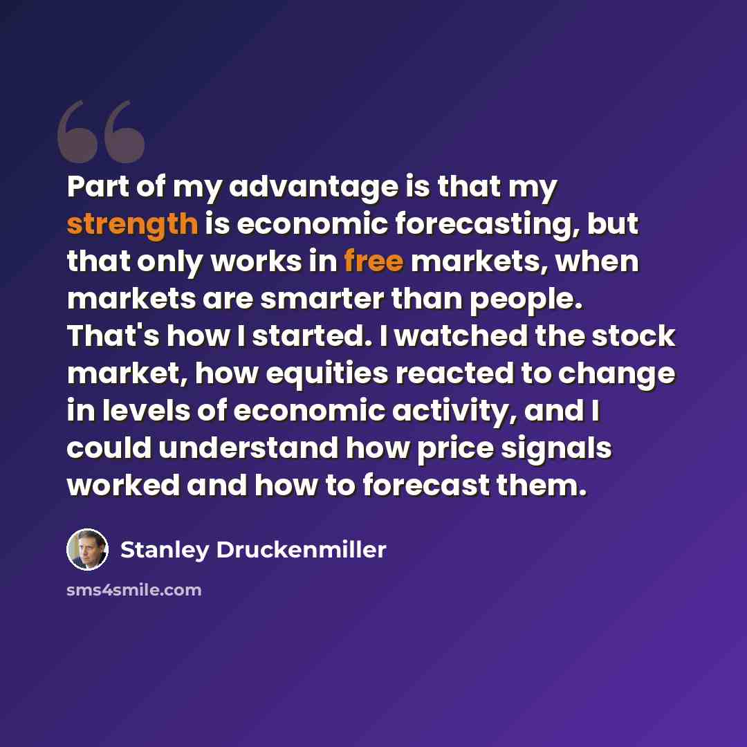 “Part of my advantage is that my strength is economic forecasting, but that only works in free markets, when markets are smarter than people. That's how I started. I watched the stock market, how equities reacted to change in levels of economic activity, and I could understand how price signals…” quote by Stanley Druckenmiller