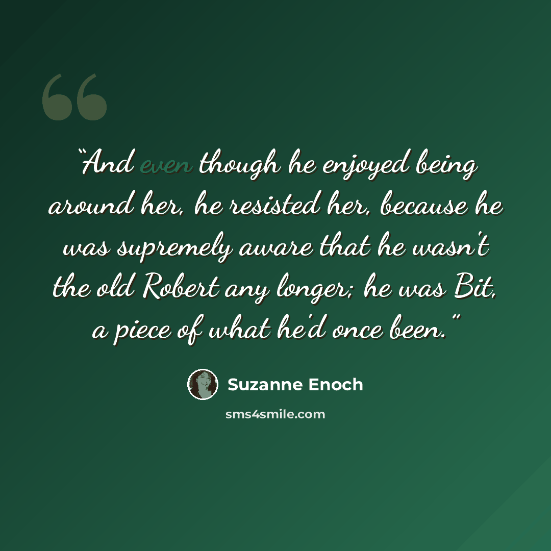 “And even though he enjoyed being around her, he resisted her, because he was supremely aware that he wasn't the old Robert any longer; he was Bit, a piece of what he'd once been.” quote by Suzanne Enoch