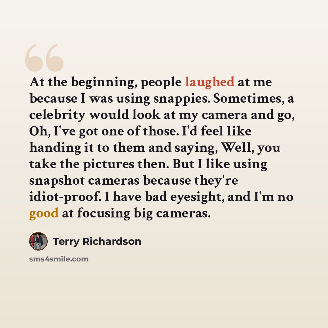 “At the beginning, people laughed at me because I was using snappies. Sometimes, a celebrity would look at my camera and go, Oh, I've got one of those. I'd feel like handing it to them and saying, Well, you take the pictures then. But I like using snapshot cameras because they're idiot-proof. I…” quote by Terry Richardson