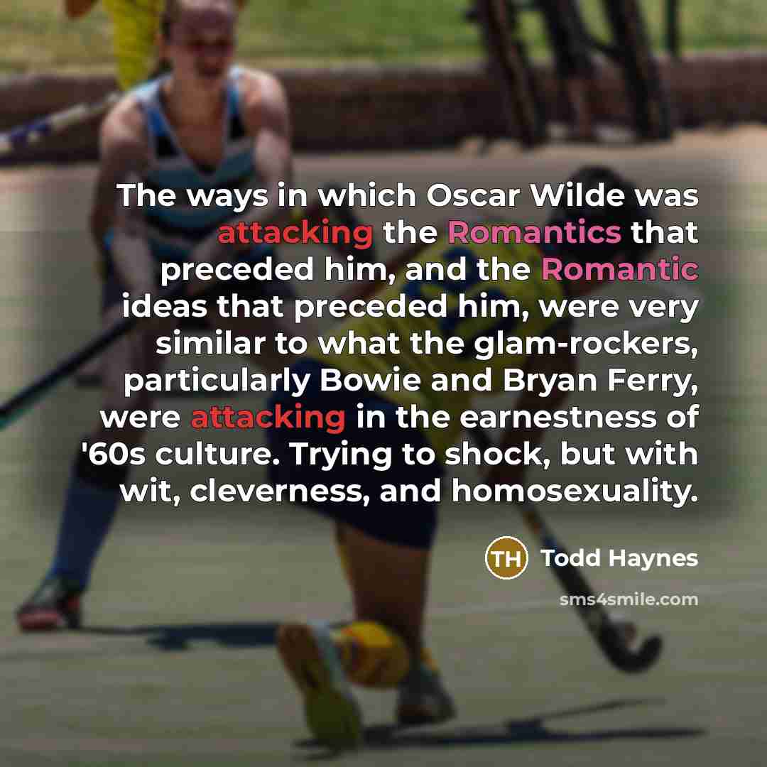 “The ways in which Oscar Wilde was attacking the Romantics that preceded him, and the Romantic ideas that preceded him, were very similar to what the glam-rockers, particularly Bowie and Bryan Ferry, were attacking in the earnestness of '60s culture. Trying to shock, but with wit, cleverness, and…” quote by Todd Haynes