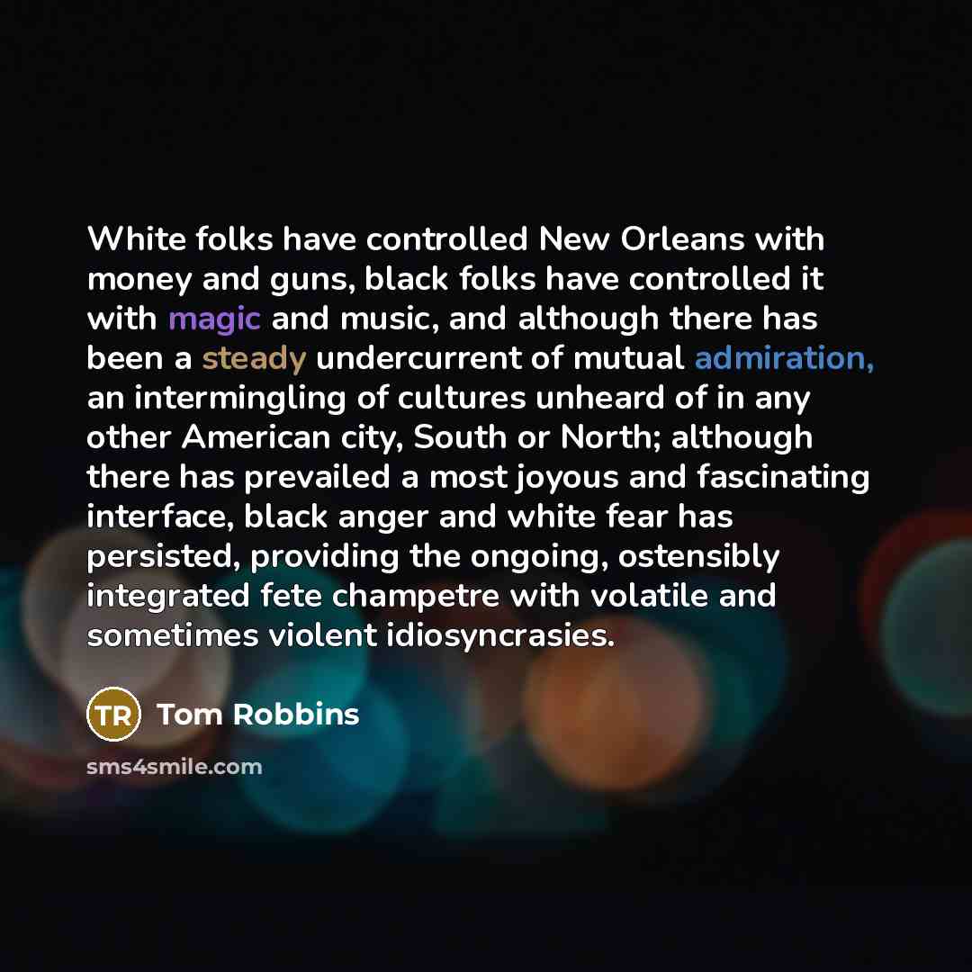 “White folks have controlled New Orleans with money and guns, black folks have controlled it with magic and music, and although there has been a steady undercurrent of mutual admiration, an intermingling of cultures unheard of in any other American city, South or North; although there has prevailed…” quote by Tom Robbins