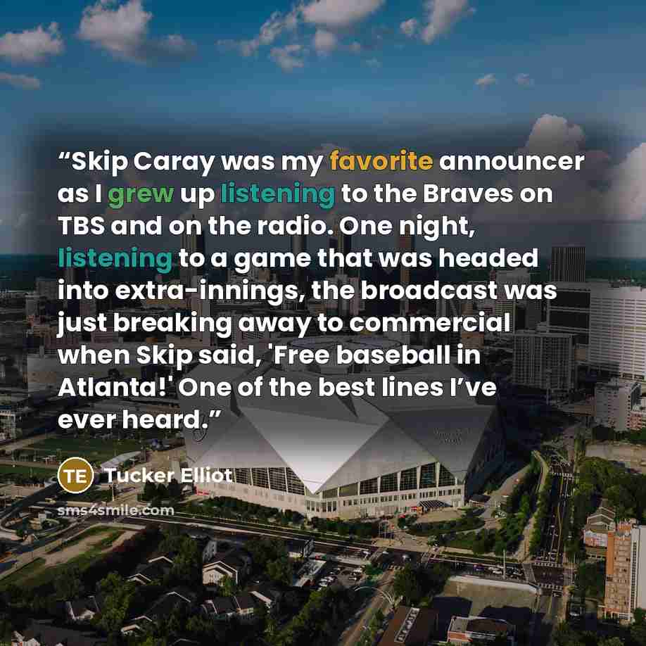 “Skip Caray was my favorite announcer as I grew up listening to the Braves on TBS and on the radio. One night, listening to a game that was headed into extra-innings, the broadcast was just breaking away to commercial when Skip said, 'Free baseball in Atlanta!' One of the best lines I’ve ever heard.” quote by Tucker Elliot