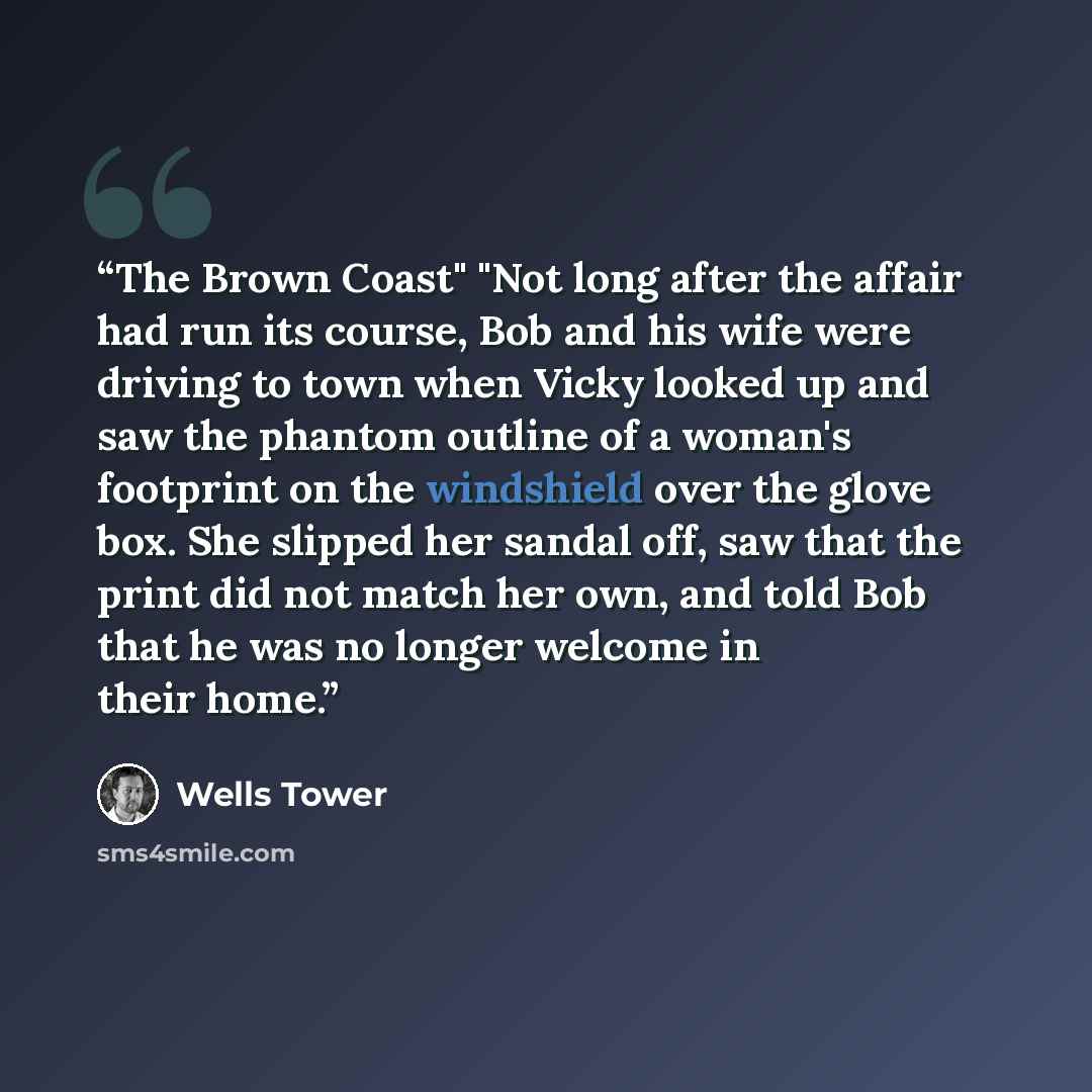 “The Brown Coast" "Not long after the affair had run its course, Bob and his wife were driving to town when Vicky looked up and saw the phantom outline of a woman's footprint on the windshield over the glove box. She slipped her sandal off, saw that the print did not match her own, and told Bob…” quote by Wells Tower