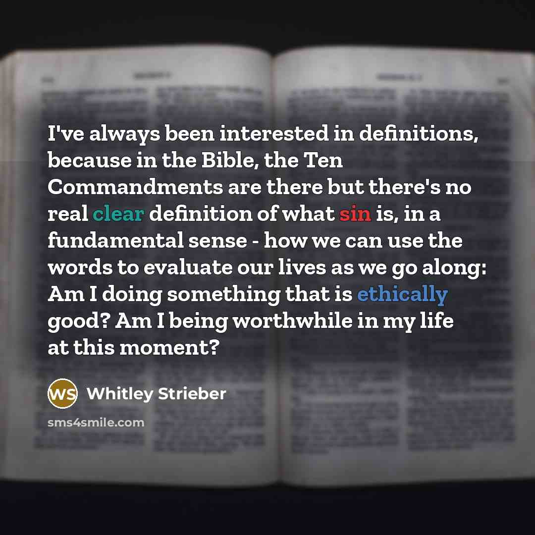 “I've always been interested in definitions, because in the Bible, the Ten Commandments are there but there's no real clear definition of what sin is, in a fundamental sense - how we can use the words to evaluate our lives as we go along: Am I doing something that is ethically good? Am I being…” quote by Whitley Strieber