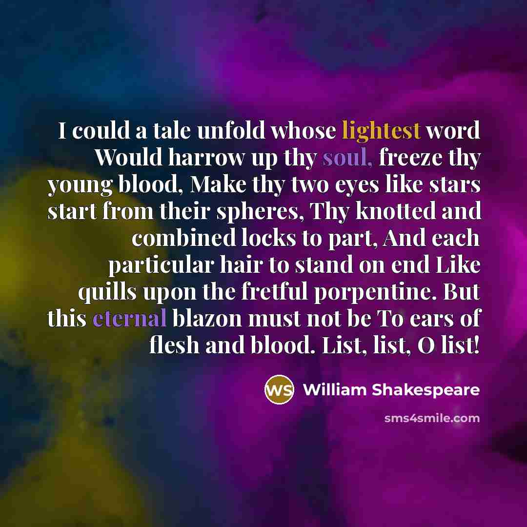 “I could a tale unfold whose lightest word Would harrow up thy soul, freeze thy young blood, Make thy two eyes like stars start from their spheres, Thy knotted and combined locks to part, And each particular hair to stand on end Like quills upon the fretful porpentine. But this eternal blazon must…” quote by William Shakespeare