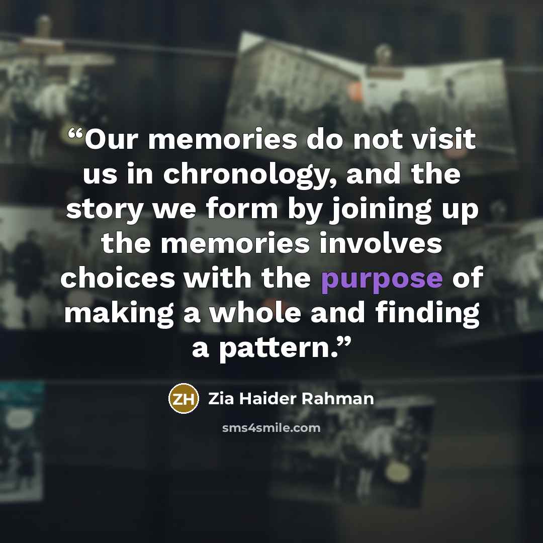 “Our memories do not visit us in chronology, and the story we form by joining up the memories involves choices with the purpose of making a whole and finding a pattern.” quote by Zia Haider Rahman