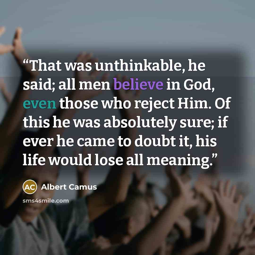 “That was unthinkable, he said; all men believe in God, even those who reject Him. Of this he was absolutely sure; if ever he came to doubt it, his life would lose all meaning.” quote by Albert Camus