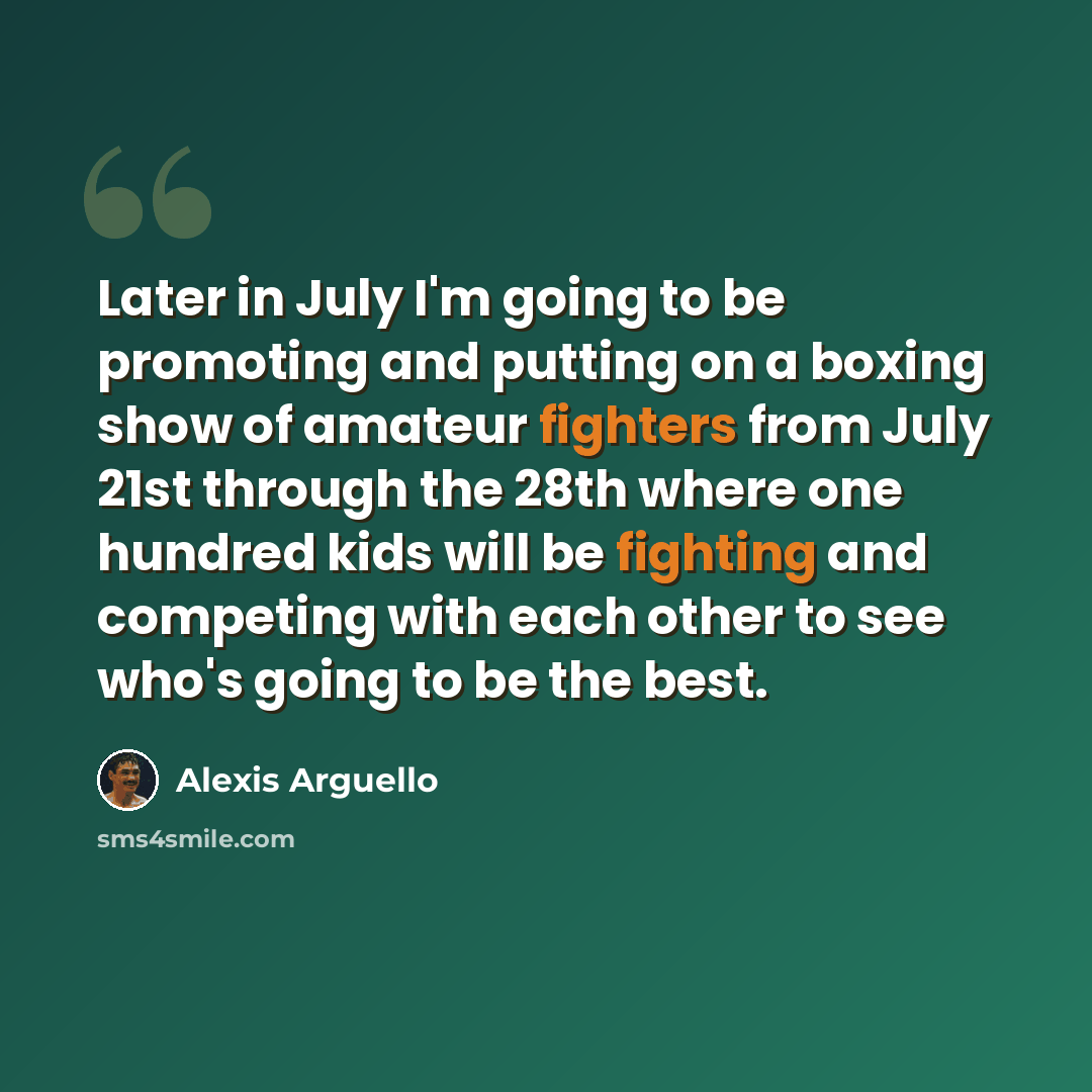 “Later in July I'm going to be promoting and putting on a boxing show of amateur fighters from July 21st through the 28th where one hundred kids will be fighting and competing with each other to see who's going to be the best.” quote by Alexis Arguello