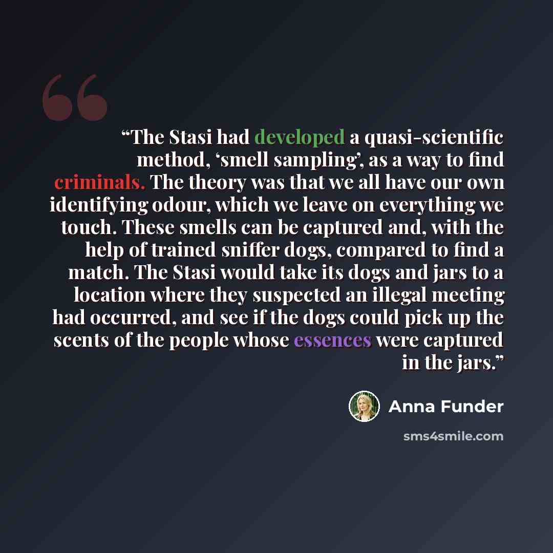“The Stasi had developed a quasi-scientific method, ‘smell sampling’, as a way to find criminals. The theory was that we all have our own identifying odour, which we leave on everything we touch. These smells can be captured and, with the help of trained sniffer dogs, compared to find a match. The…” quote by Anna Funder