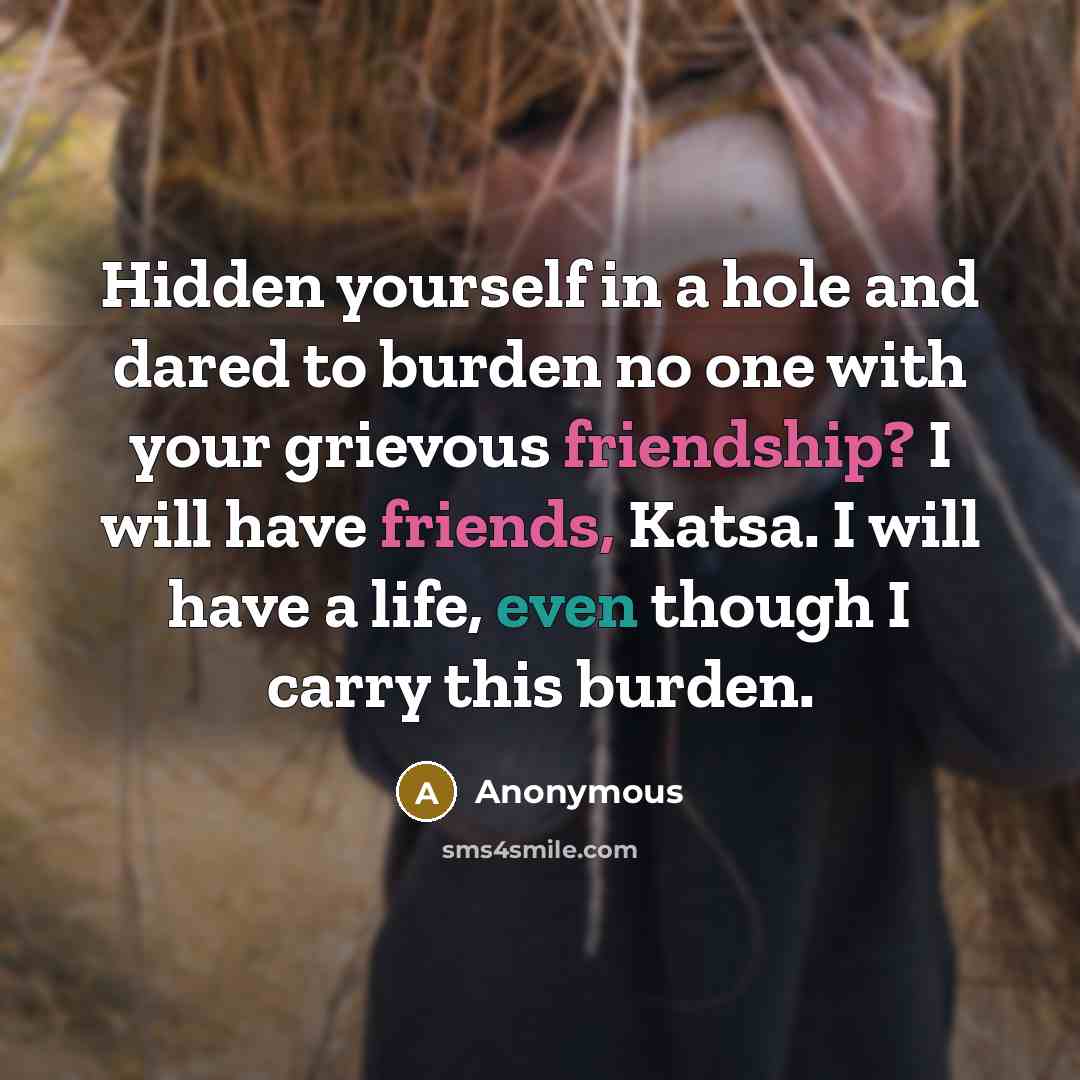 “Hidden yourself in a hole and dared to burden no one with your grievous friendship? I will have friends, Katsa. I will have a life, even though I carry this burden.” quote by Anonymous