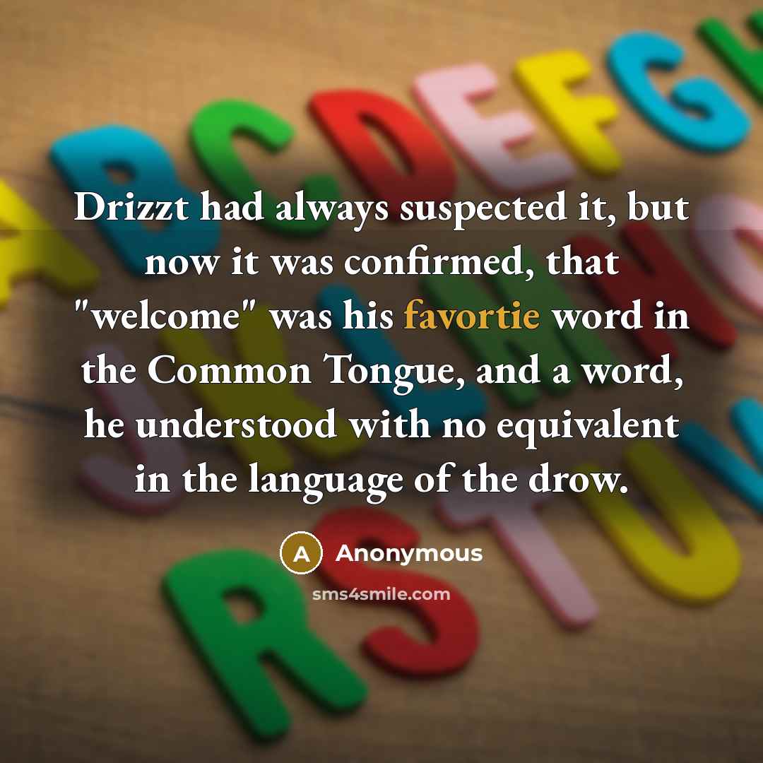 “Drizzt had always suspected it, but now it was confirmed, that "welcome" was his favortie word in the Common Tongue, and a word, he understood with no equivalent in the language of the drow.” quote by Anonymous