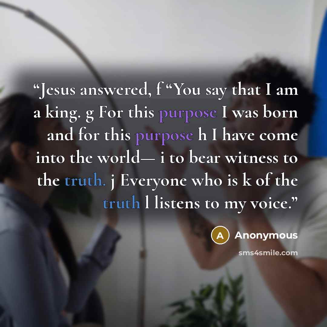 “Jesus answered, f “You say that I am a king. g For this purpose I was born and for this purpose h I have come into the world— i to bear witness to the truth. j Everyone who is k of the truth l listens to my voice.” quote by Anonymous