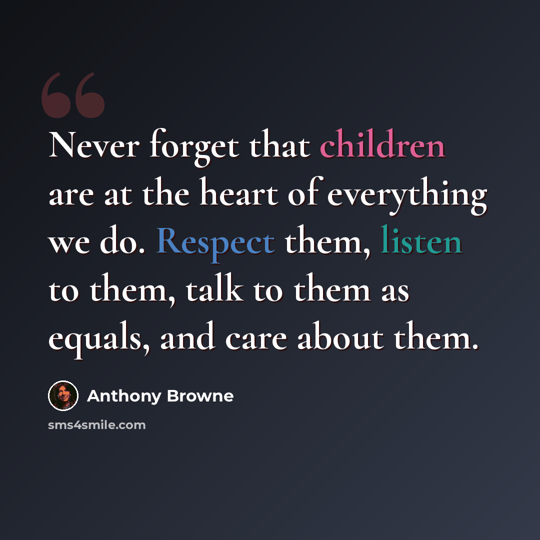 “Never forget that children are at the heart of everything we do. Respect them, listen to them, talk to them as equals, and care about them.” quote by Anthony Browne