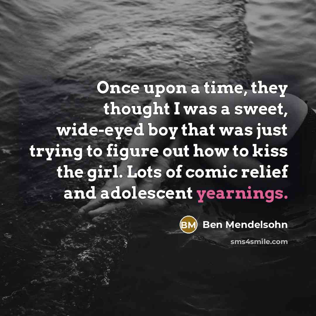 “Once upon a time, they thought I was a sweet, wide-eyed boy that was just trying to figure out how to kiss the girl. Lots of comic relief and adolescent yearnings.” quote by Ben Mendelsohn