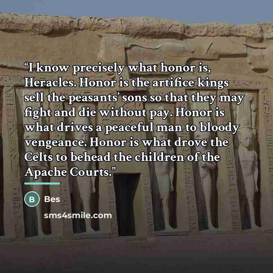 “I know precisely what honor is, Heracles. Honor is the artifice kings sell the peasants’ sons so that they may fight and die without pay. Honor is what drives a peaceful man to bloody vengeance. Honor is what drove the Celts to behead the children of the Apache Courts.” quote by Bes