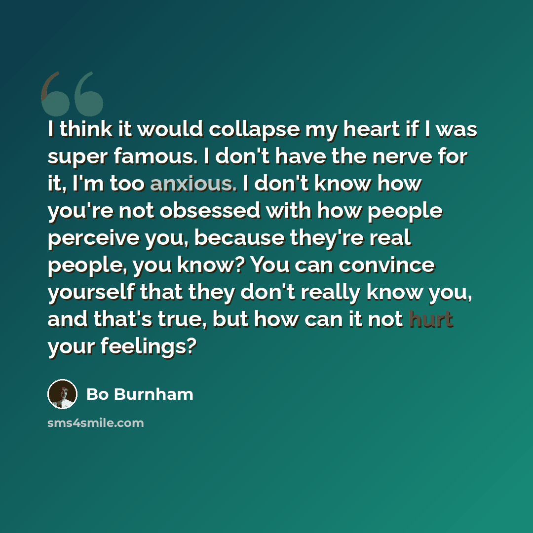 “I think it would collapse my heart if I was super famous. I don't have the nerve for it, I'm too anxious. I don't know how you're not obsessed with how people perceive you, because they're real people, you know? You can convince yourself that they don't really know you, and that's true, but how…” quote by Bo Burnham