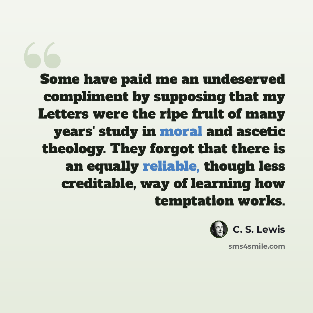 “Some have paid me an undeserved compliment by supposing that my Letters were the ripe fruit of many years' study in moral and ascetic theology. They forgot that there is an equally reliable, though less creditable, way of learning how temptation works.” quote by C. S. Lewis