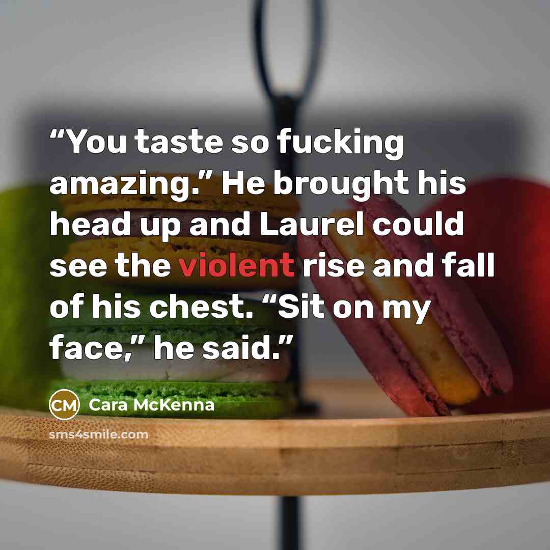 “You taste so fucking amazing.” He brought his head up and Laurel could see the violent rise and fall of his chest. “Sit on my face,” he said.” quote by Cara McKenna