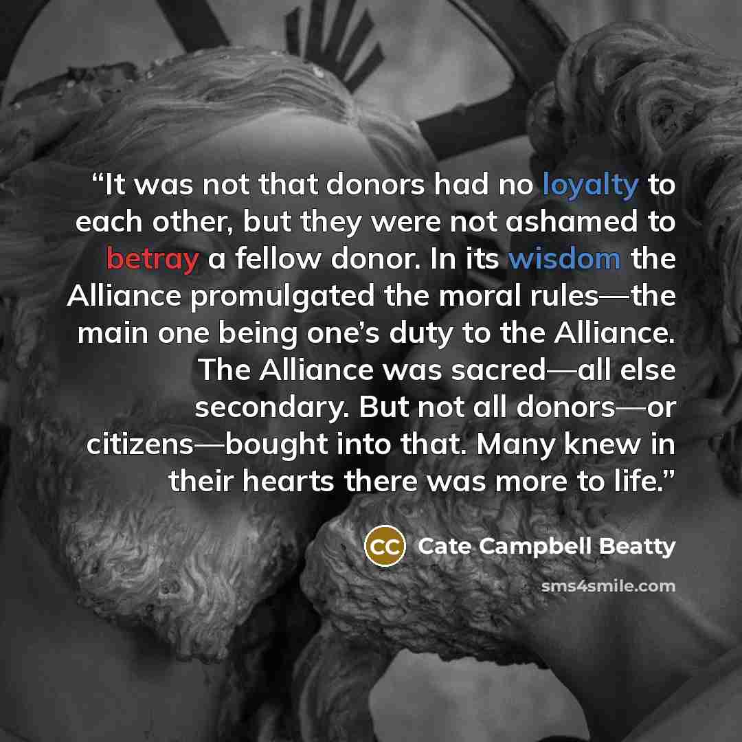 “It was not that donors had no loyalty to each other, but they were not ashamed to betray a fellow donor. In its wisdom the Alliance promulgated the moral rules—the main one being one’s duty to the Alliance. The Alliance was sacred—all else secondary. But not all donors—or citizens—bought into…” quote by Cate Campbell Beatty