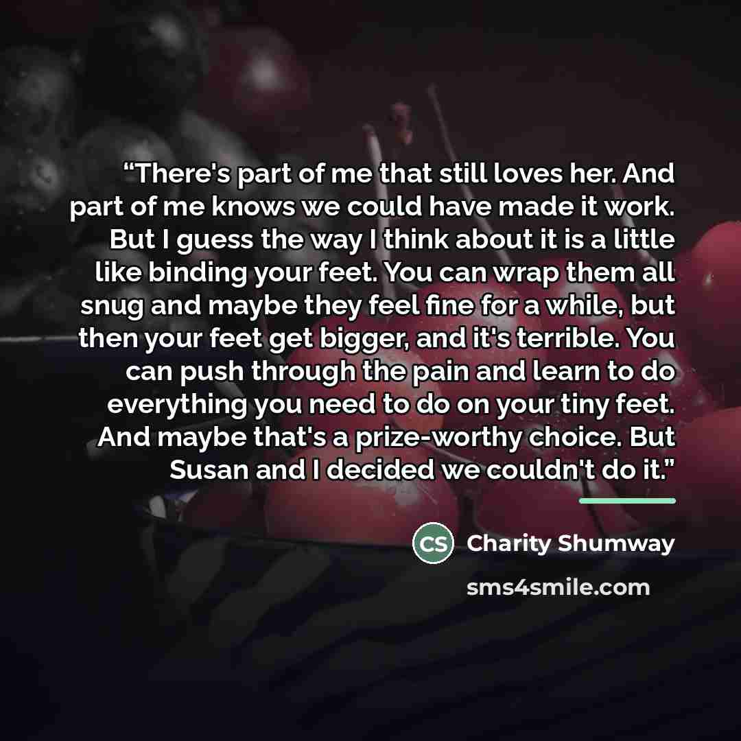 “There's part of me that still loves her. And part of me knows we could have made it work. But I guess the way I think about it is a little like binding your feet. You can wrap them all snug and maybe they feel fine for a while, but then your feet get bigger, and it's terrible. You can push through…” quote by Charity Shumway