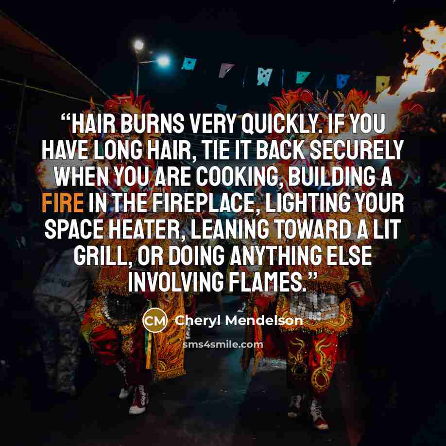 “Hair burns very quickly. If you have long hair, tie it back securely when you are cooking, building a fire in the fireplace, lighting your space heater, leaning toward a lit grill, or doing anything else involving flames.” quote by Cheryl Mendelson