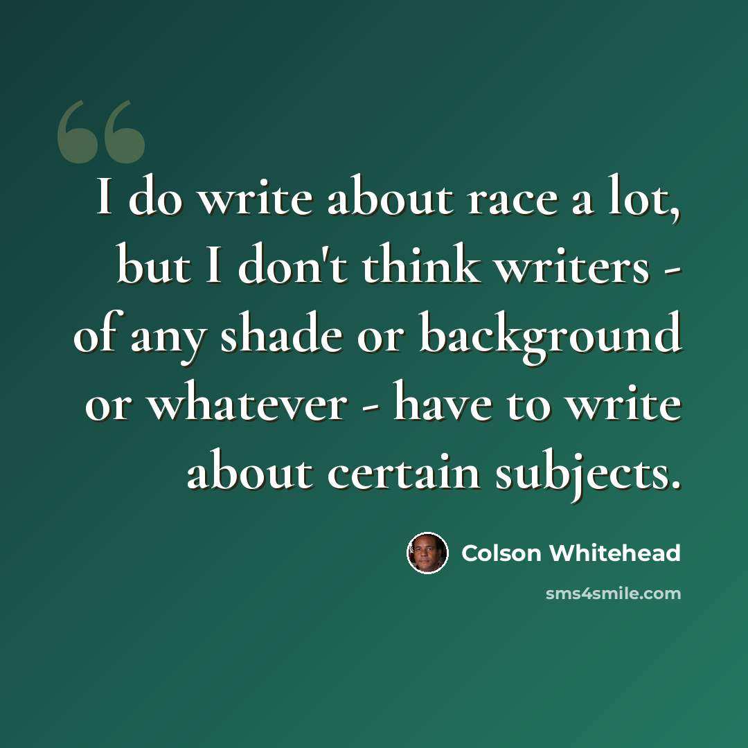 “I do write about race a lot, but I don't think writers - of any shade or background or whatever - have to write about certain subjects.” quote by Colson Whitehead