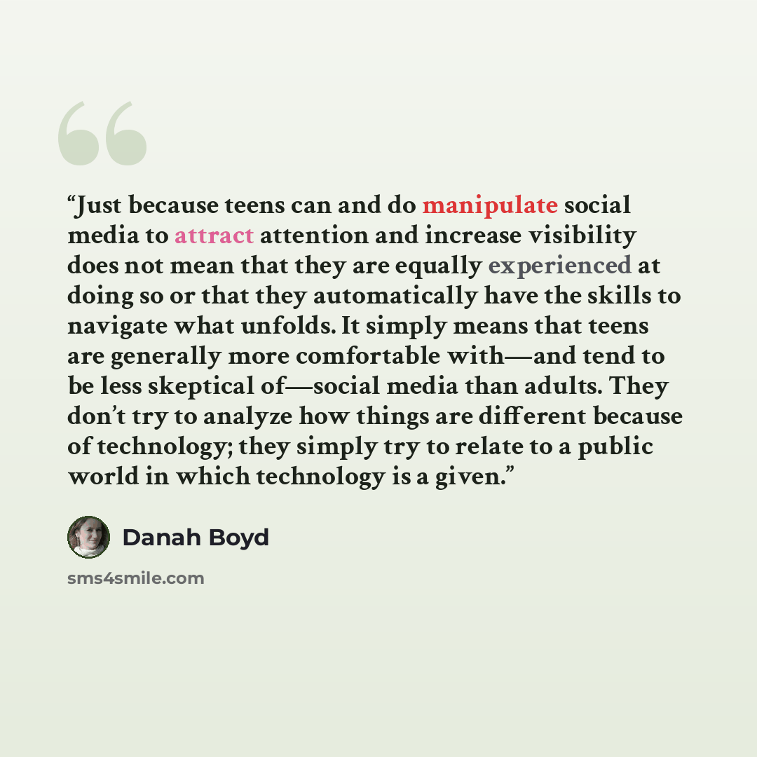 “Just because teens can and do manipulate social media to attract attention and increase visibility does not mean that they are equally experienced at doing so or that they automatically have the skills to navigate what unfolds. It simply means that teens are generally more comfortable with—and…” quote by Danah Boyd