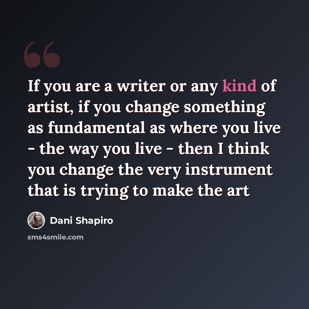 “If you are a writer or any kind of artist, if you change something as fundamental as where you live - the way you live - then I think you change the very instrument that is trying to make the art” quote by Dani Shapiro