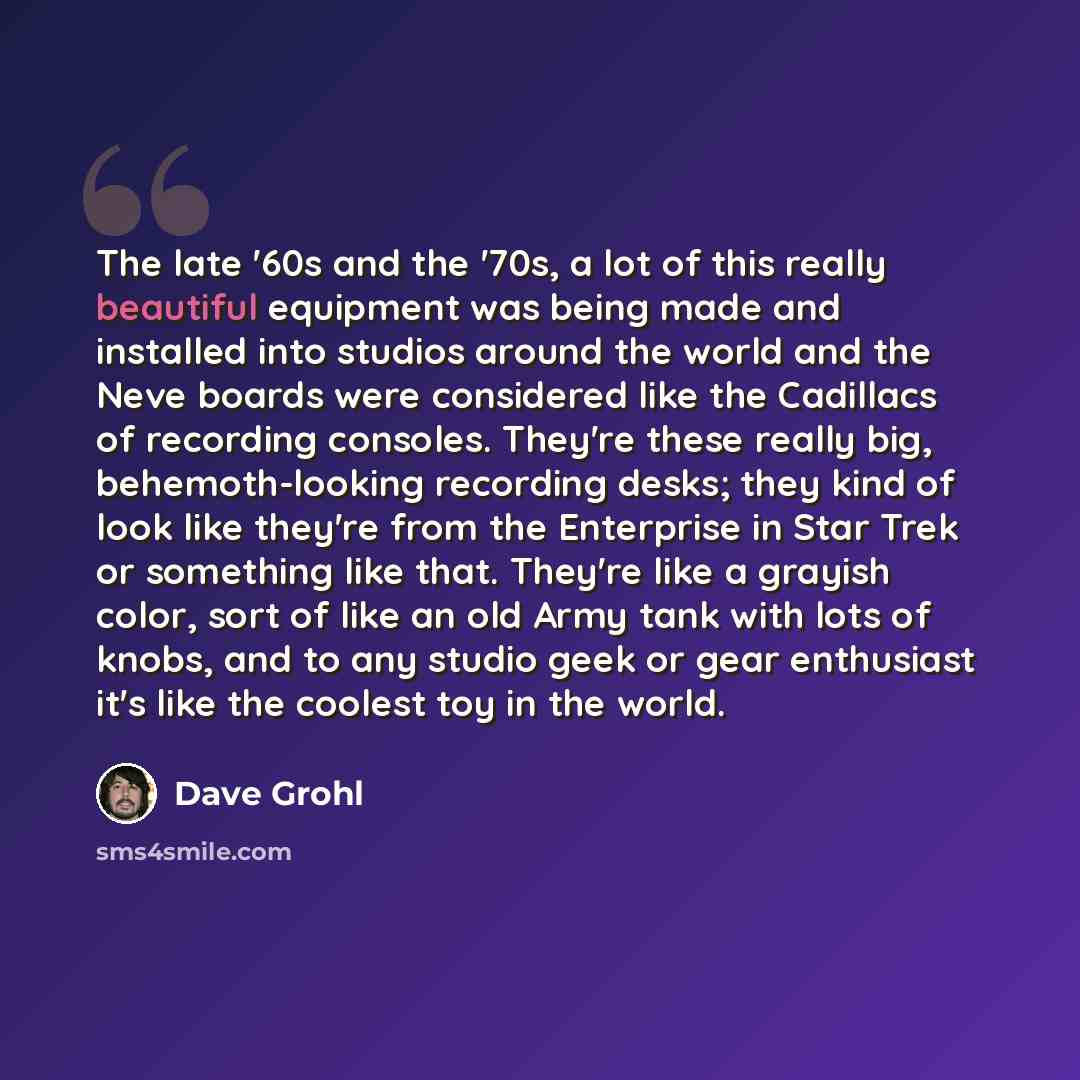 “The late '60s and the '70s, a lot of this really beautiful equipment was being made and installed into studios around the world and the Neve boards were considered like the Cadillacs of recording consoles. They're these really big, behemoth-looking recording desks; they kind of look like they're…” quote by Dave Grohl