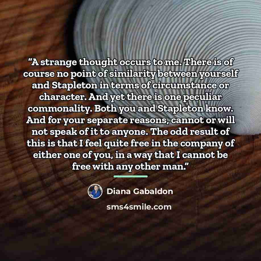 “A strange thought occurs to me. There is of course no point of similarity between yourself and Stapleton in terms of circumstance or character. And yet there is one peculiar commonality. Both you and Stapleton know. And for your separate reasons, cannot or will not speak of it to anyone. The odd…” quote by Diana Gabaldon