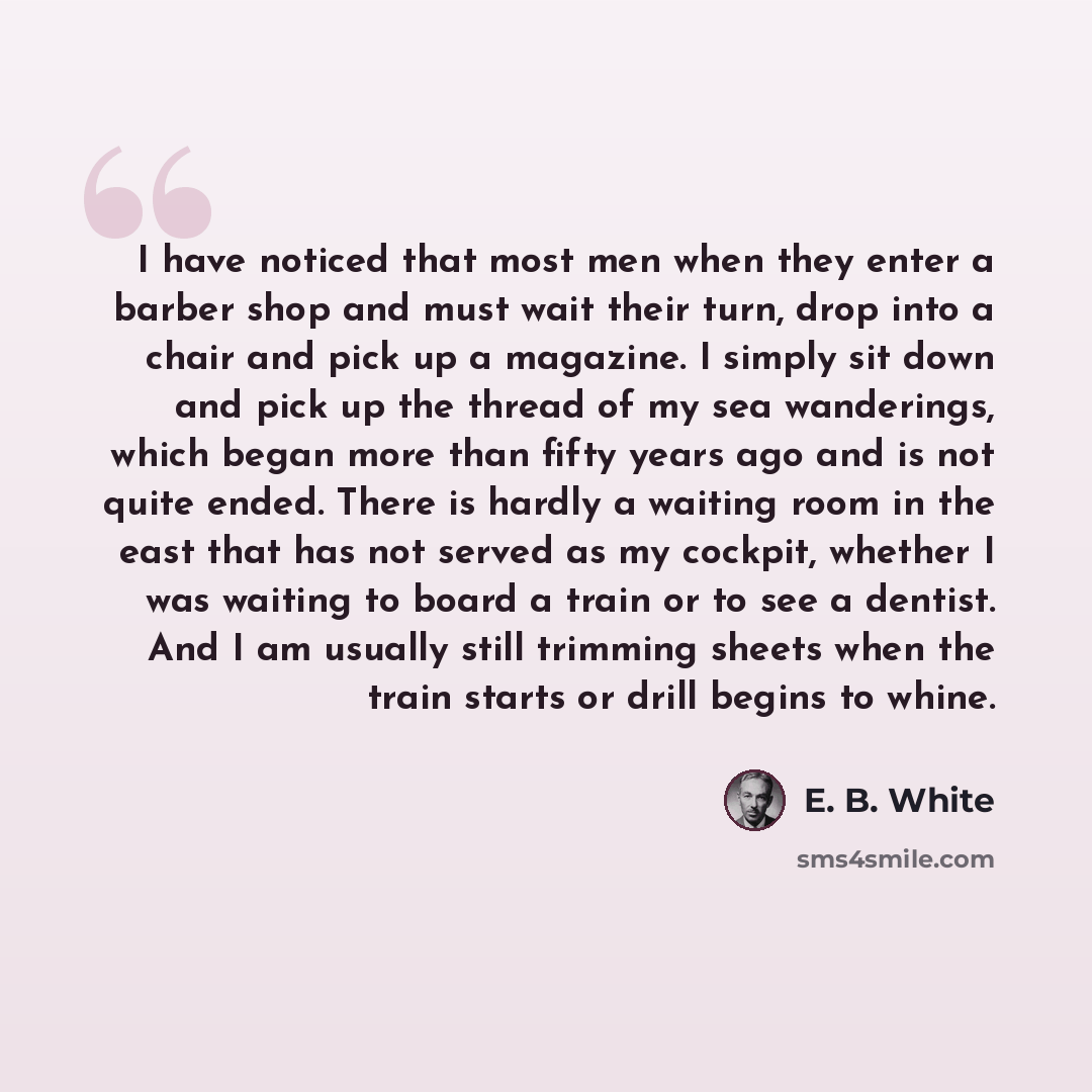 “I have noticed that most men when they enter a barber shop and must wait their turn, drop into a chair and pick up a magazine. I simply sit down and pick up the thread of my sea wanderings, which began more than fifty years ago and is not quite ended. There is hardly a waiting room in the east…” quote by E. B. White