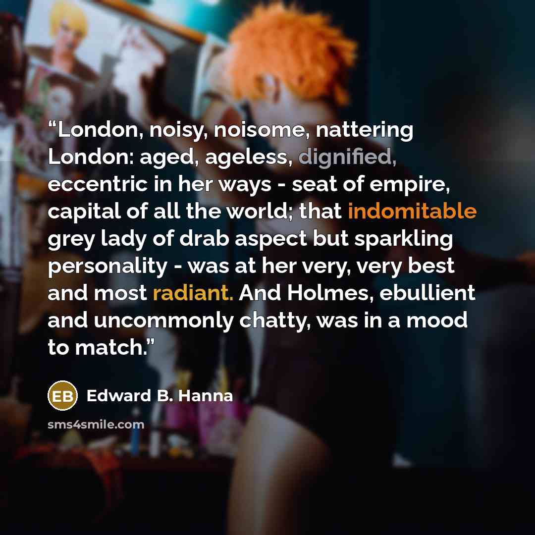 “London, noisy, noisome, nattering London: aged, ageless, dignified, eccentric in her ways - seat of empire, capital of all the world; that indomitable grey lady of drab aspect but sparkling personality - was at her very, very best and most radiant. And Holmes, ebullient and uncommonly chatty, was…” quote by Edward B. Hanna