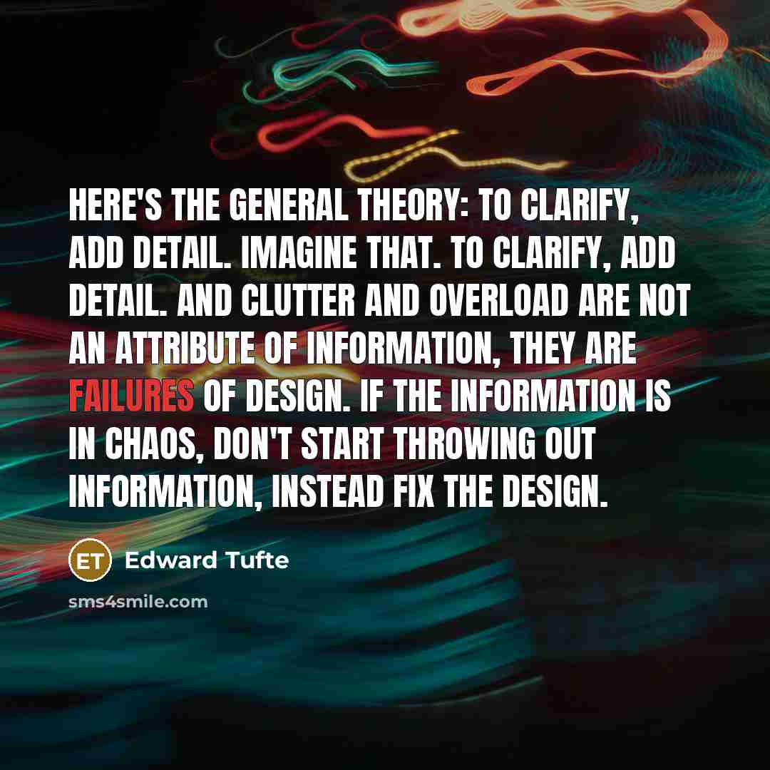 “Here's the general theory: To clarify, add detail. Imagine that. To clarify, add detail. And clutter and overload are not an attribute of information, they are failures of design. If the information is in chaos, don't start throwing out information, instead fix the design.” quote by Edward Tufte