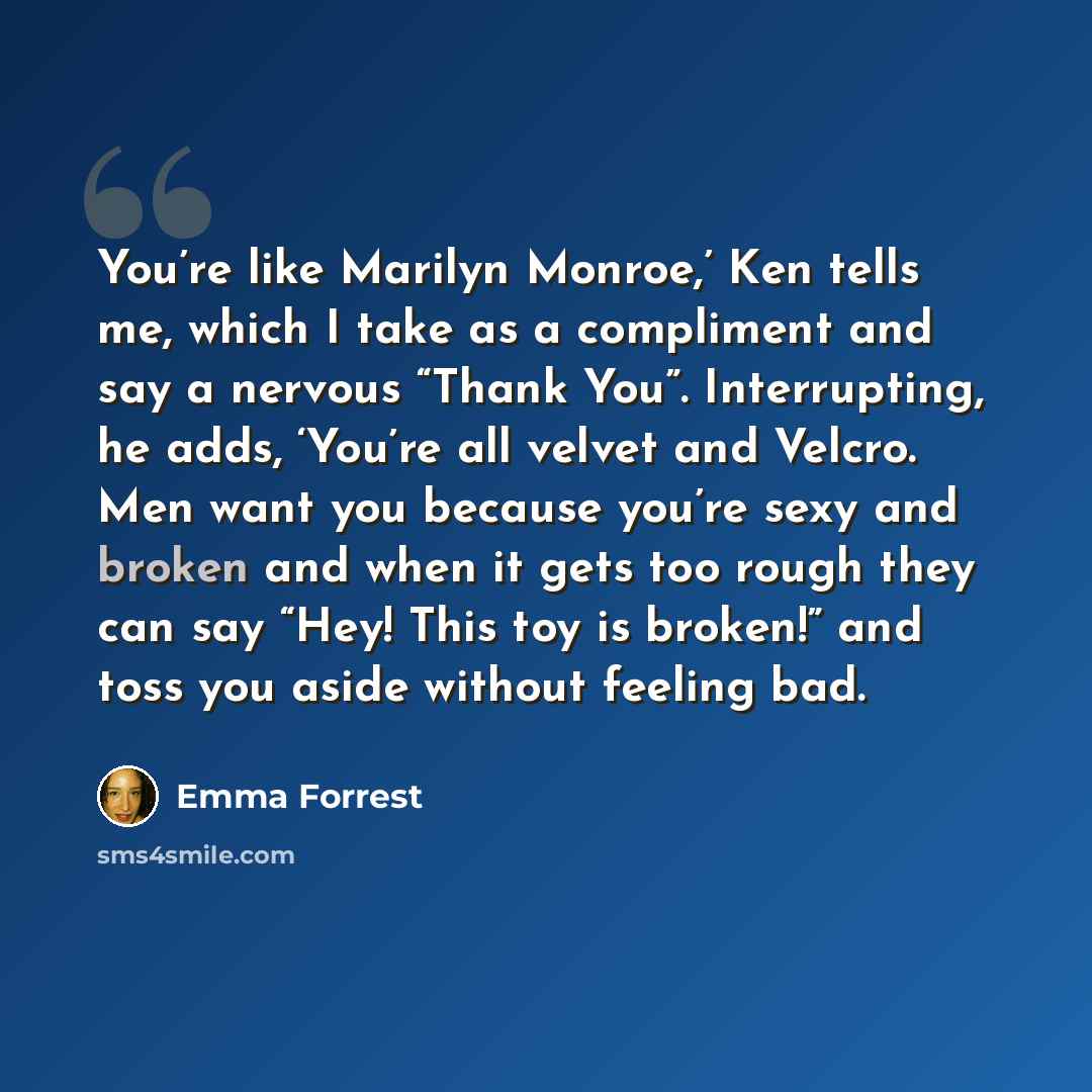 “You’re like Marilyn Monroe,’ Ken tells me, which I take as a compliment and say a nervous “Thank You”. Interrupting, he adds, ‘You’re all velvet and Velcro. Men want you because you’re sexy and broken and when it gets too rough they can say “Hey! This toy is broken!” and toss you aside without…” quote by Emma Forrest