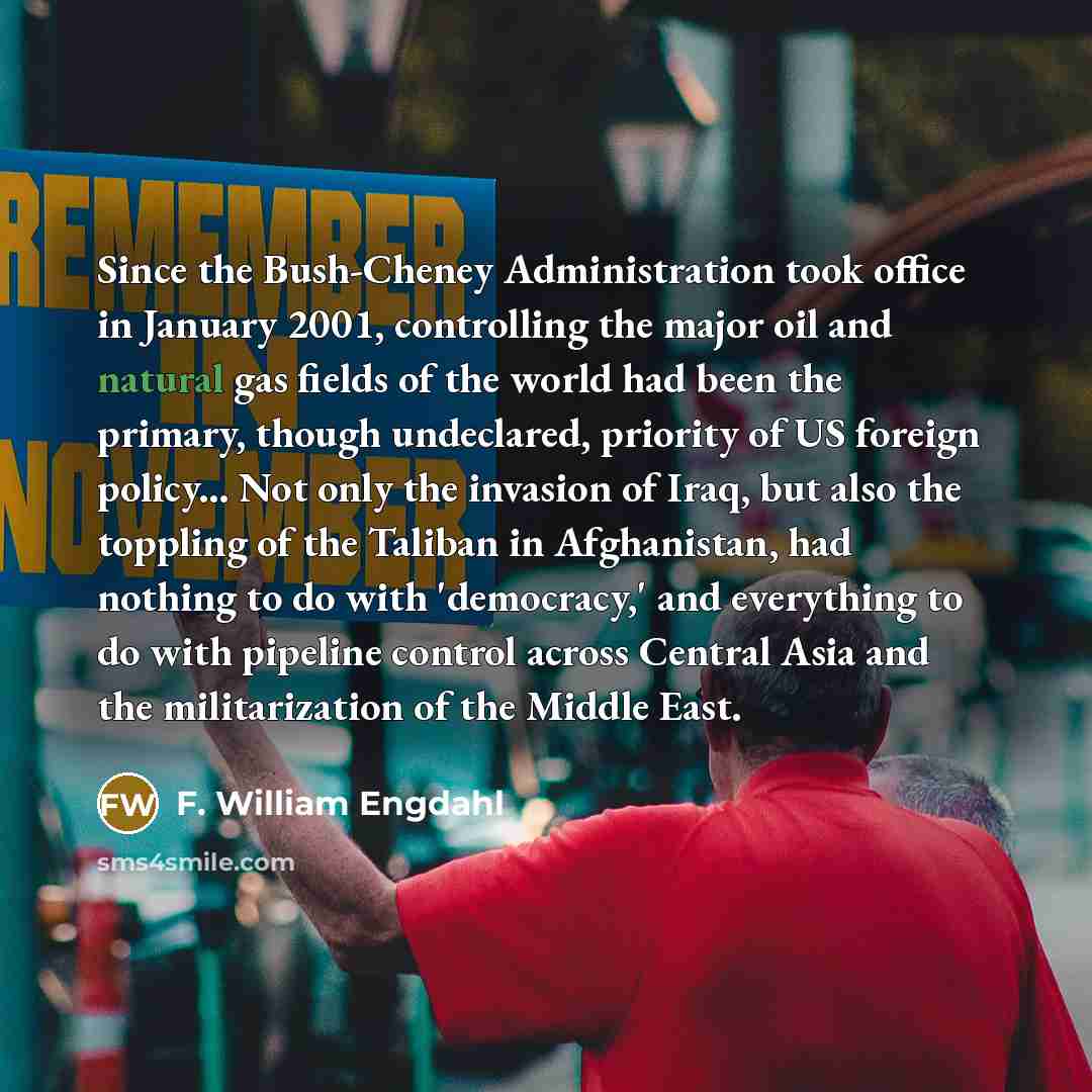 “Since the Bush-Cheney Administration took office in January 2001, controlling the major oil and natural gas fields of the world had been the primary, though undeclared, priority of US foreign policy... Not only the invasion of Iraq, but also the toppling of the Taliban in Afghanistan, had nothing…” quote by F. William Engdahl