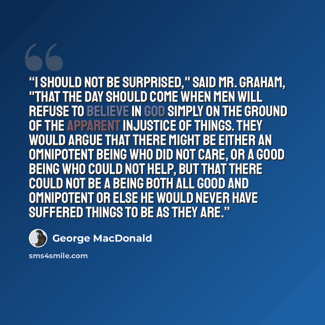 “I should not be surprised," said Mr. Graham, "that the day should come when men will refuse to believe in God simply on the ground of the apparent injustice of things. They would argue that there might be either an omnipotent being who did not care, or a good being who could not help, but that…” quote by George MacDonald