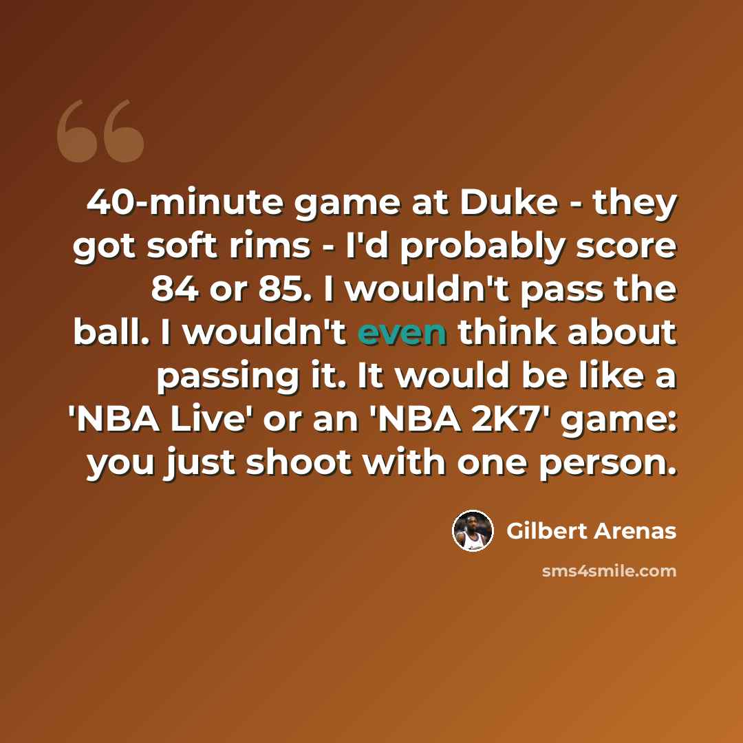 “40-minute game at Duke - they got soft rims - I'd probably score 84 or 85. I wouldn't pass the ball. I wouldn't even think about passing it. It would be like a 'NBA Live' or an 'NBA 2K7' game: you just shoot with one person.” quote by Gilbert Arenas