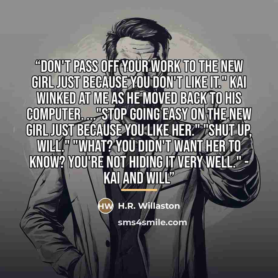 “Don't pass off your work to the new girl just because you don't like it." Kai winked at me as he moved back to his computer. ..."Stop going easy on the new girl just because you like her." "Shut up, Will." "What? You didn't want her to know? You're not hiding it very well." - Kai and Will” quote by H.R. Willaston