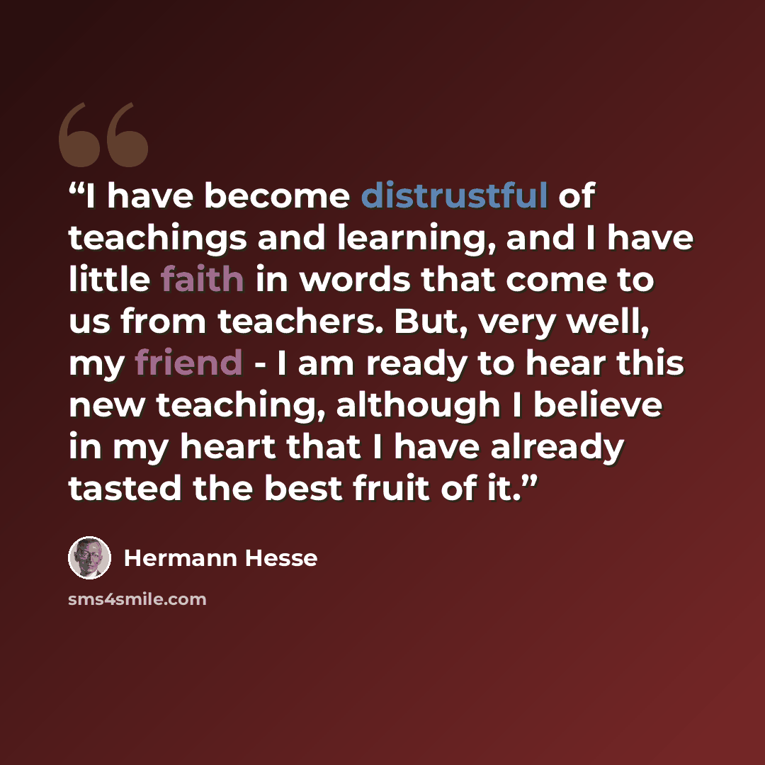 “I have become distrustful of teachings and learning, and I have little faith in words that come to us from teachers. But, very well, my friend - I am ready to hear this new teaching, although I believe in my heart that I have already tasted the best fruit of it.” quote by Hermann Hesse